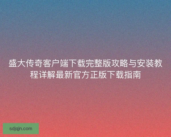 盛大传奇客户端下载完整版攻略与安装教程详解最新官方正版下载指南