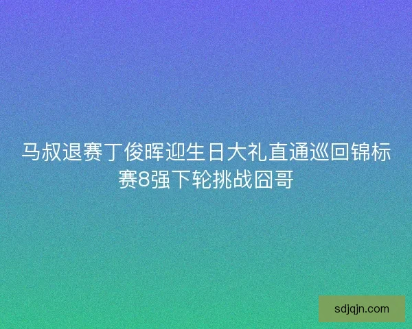 马叔退赛丁俊晖迎生日大礼直通巡回锦标赛8强下轮挑战囧哥