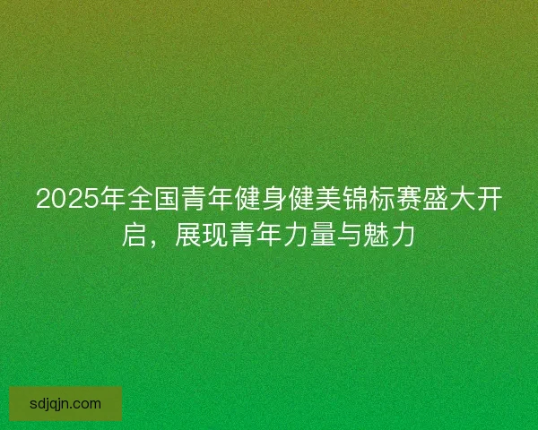 2025年全国青年健身健美锦标赛盛大开启，展现青年力量与魅力