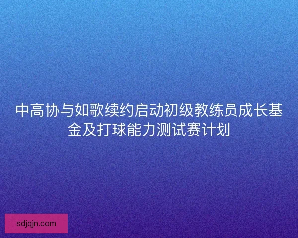 中高协与如歌续约启动初级教练员成长基金及打球能力测试赛计划