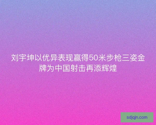 刘宇坤以优异表现赢得50米步枪三姿金牌为中国射击再添辉煌